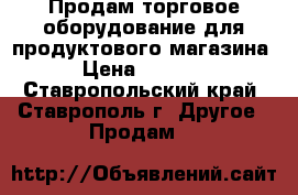 Продам торговое оборудование для продуктового магазина  › Цена ­ 80 000 - Ставропольский край, Ставрополь г. Другое » Продам   